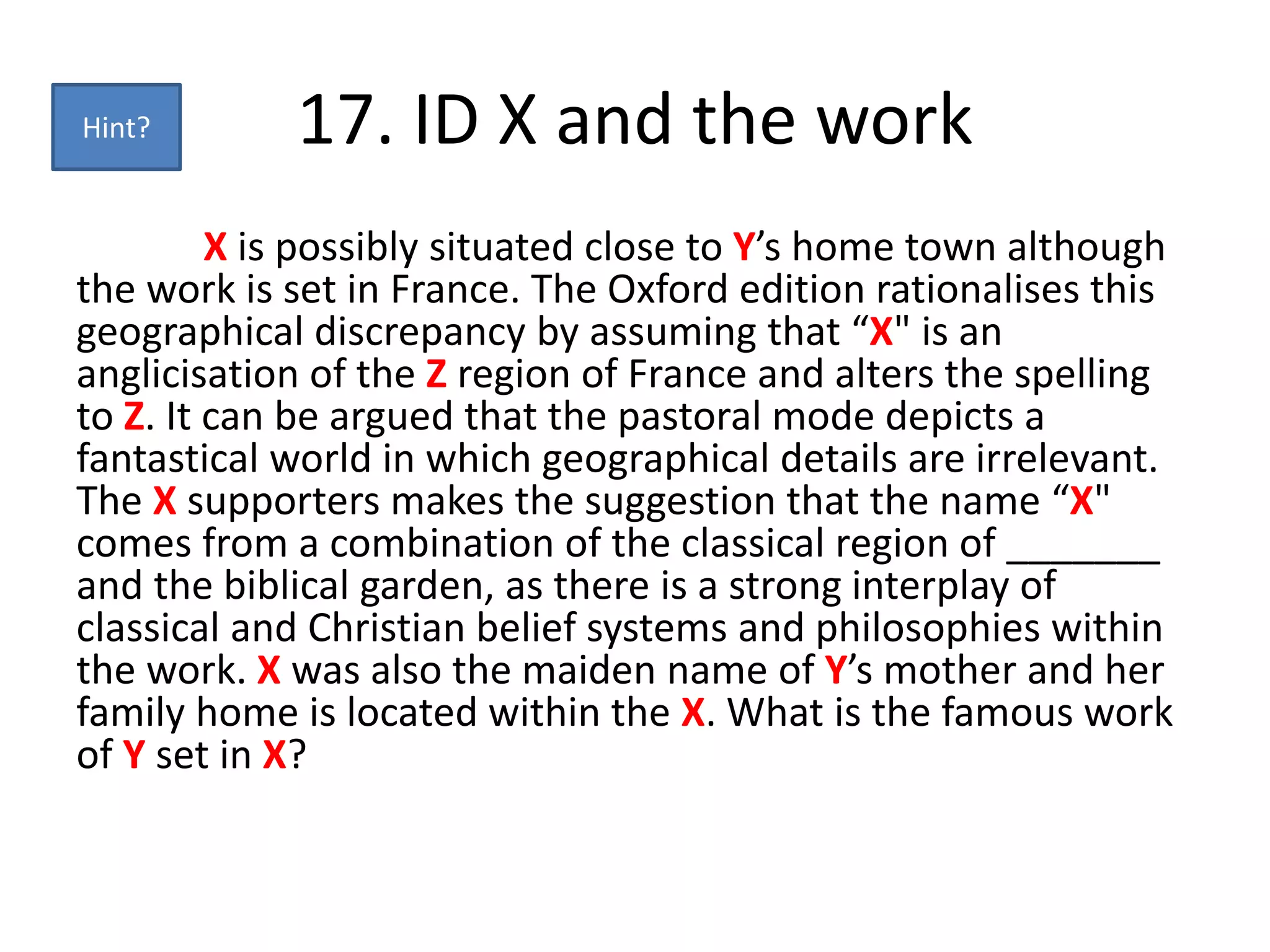 17. ID X and the work
X is possibly situated close to Y’s home town although
the work is set in France. The Oxford edition rationalises this
geographical discrepancy by assuming that “X" is an
anglicisation of the Z region of France and alters the spelling
to Z. It can be argued that the pastoral mode depicts a
fantastical world in which geographical details are irrelevant.
The X supporters makes the suggestion that the name “X"
comes from a combination of the classical region of _______
and the biblical garden, as there is a strong interplay of
classical and Christian belief systems and philosophies within
the work. X was also the maiden name of Y’s mother and her
family home is located within the X. What is the famous work
of Y set in X?
Hint?
 