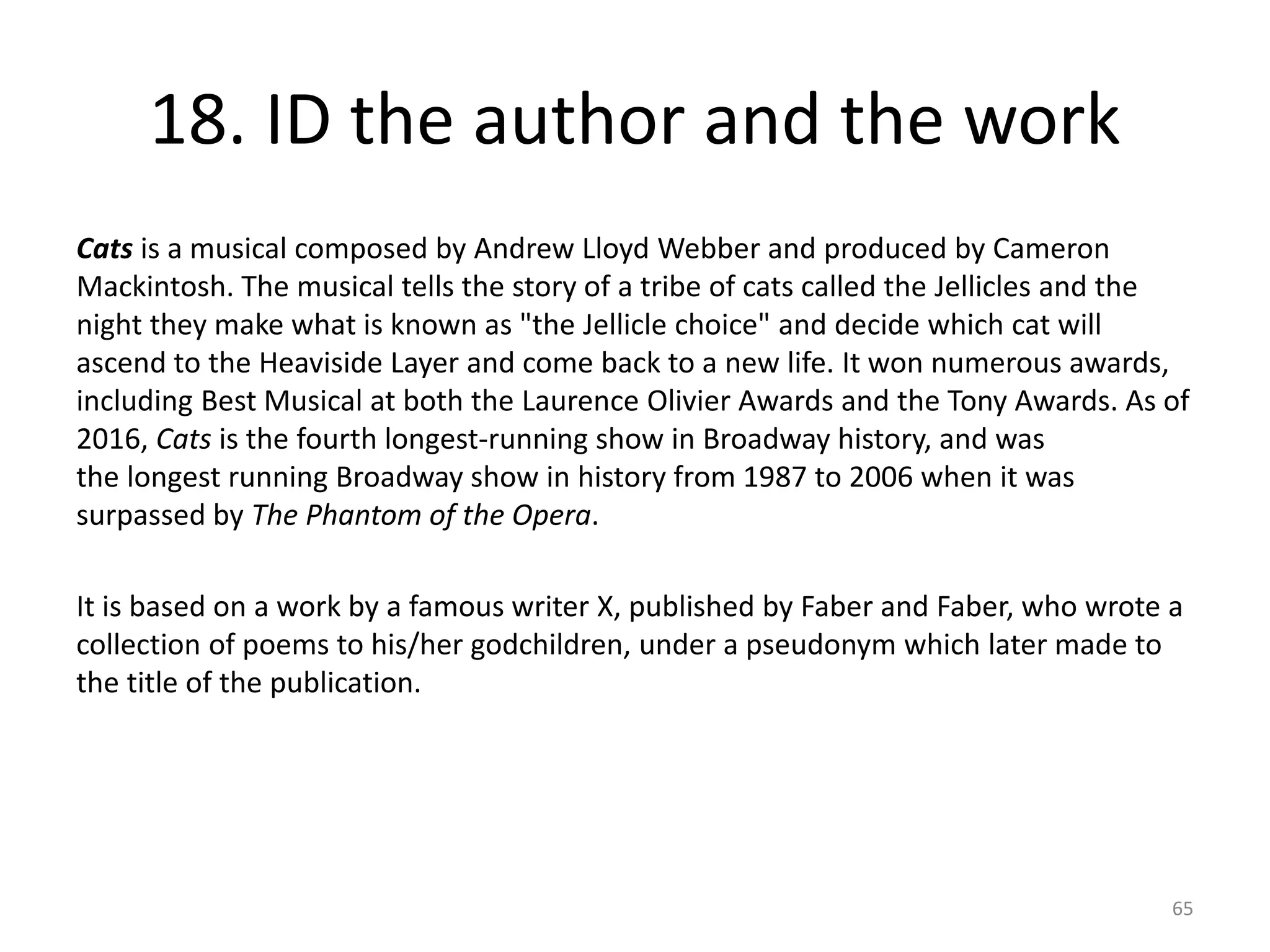 18. ID the author and the work
Cats is a musical composed by Andrew Lloyd Webber and produced by Cameron
Mackintosh. The musical tells the story of a tribe of cats called the Jellicles and the
night they make what is known as "the Jellicle choice" and decide which cat will
ascend to the Heaviside Layer and come back to a new life. It won numerous awards,
including Best Musical at both the Laurence Olivier Awards and the Tony Awards. As of
2016, Cats is the fourth longest-running show in Broadway history, and was
the longest running Broadway show in history from 1987 to 2006 when it was
surpassed by The Phantom of the Opera.
It is based on a work by a famous writer X, published by Faber and Faber, who wrote a
collection of poems to his/her godchildren, under a pseudonym which later made to
the title of the publication.
65
 