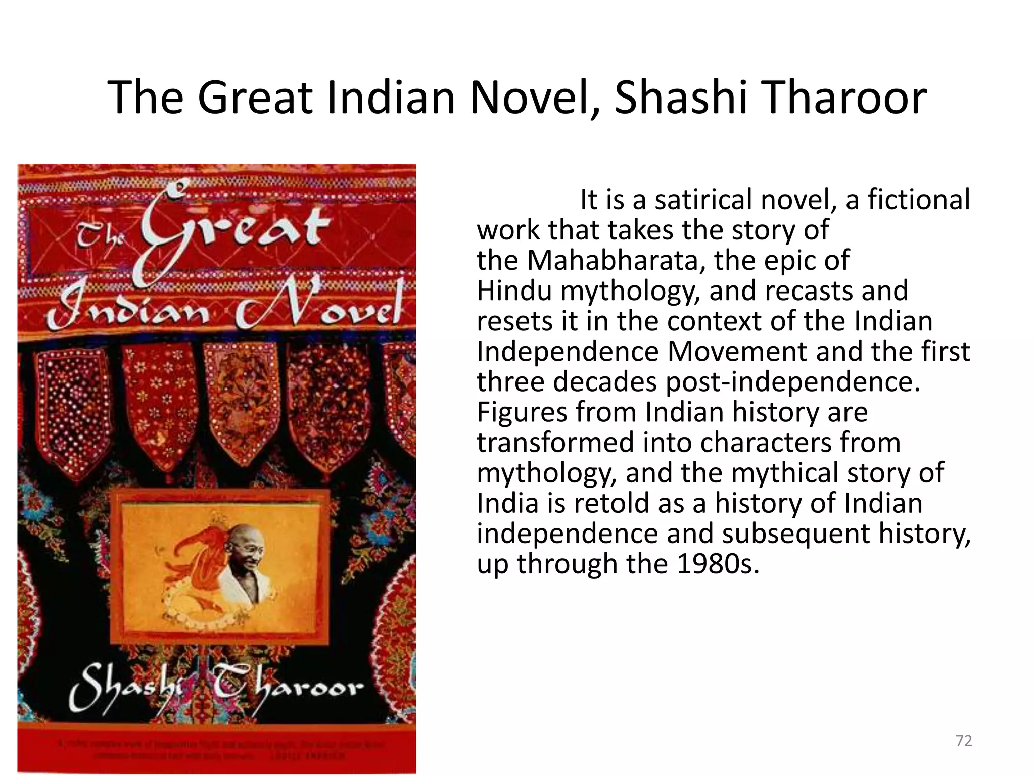 The Great Indian Novel, Shashi Tharoor
It is a satirical novel, a fictional
work that takes the story of
the Mahabharata, the epic of
Hindu mythology, and recasts and
resets it in the context of the Indian
Independence Movement and the first
three decades post-independence.
Figures from Indian history are
transformed into characters from
mythology, and the mythical story of
India is retold as a history of Indian
independence and subsequent history,
up through the 1980s.
72
 