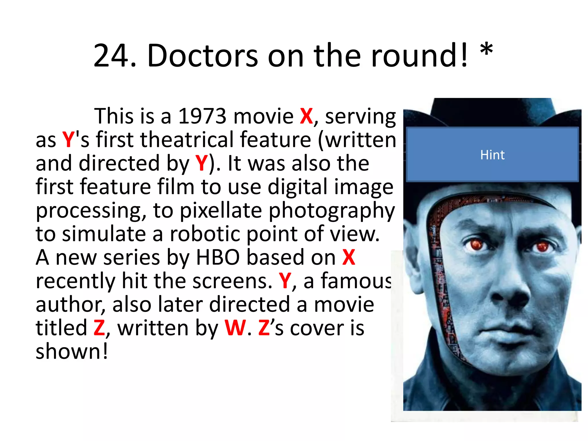 24. Doctors on the round! *
This is a 1973 movie X, serving
as Y's first theatrical feature (written
and directed by Y). It was also the
first feature film to use digital image
processing, to pixellate photography
to simulate a robotic point of view.
A new series by HBO based on X
recently hit the screens. Y, a famous
author, also later directed a movie
titled Z, written by W. Z’s cover is
shown!
Hint
 
