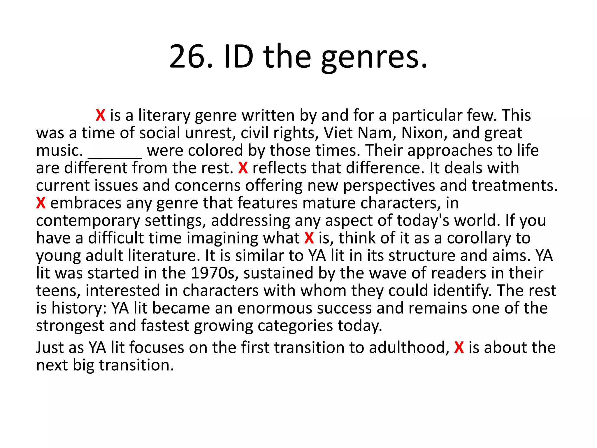 26. ID the genres.
X is a literary genre written by and for a particular few. This
was a time of social unrest, civil rights, Viet Nam, Nixon, and great
music. ______ were colored by those times. Their approaches to life
are different from the rest. X reflects that difference. It deals with
current issues and concerns offering new perspectives and treatments.
X embraces any genre that features mature characters, in
contemporary settings, addressing any aspect of today's world. If you
have a difficult time imagining what X is, think of it as a corollary to
young adult literature. It is similar to YA lit in its structure and aims. YA
lit was started in the 1970s, sustained by the wave of readers in their
teens, interested in characters with whom they could identify. The rest
is history: YA lit became an enormous success and remains one of the
strongest and fastest growing categories today.
Just as YA lit focuses on the first transition to adulthood, X is about the
next big transition.
 