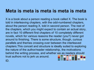 Meta is meta is meta is meta is meta
X is a book about a person reading a book called X. The book is
told in interleaving chapters, with the odd-numbered chapters,
about the person reading X, told in second person. The rest of
the chapters, which you might expect to contain an actual story,
are in fact 10 different first chapters of 10 completely different
novels, which for various reasons the reader (you?) never got
around to finishing. There is some structure, though, curious
parallels and themes crossing over between the interleaved
chapters.This conceit and structure is ideally suited to exploring
the nature of the author/reader relationship, the motivations
behind the writing process, and whether we as readers should
trust authors not to jerk us around.
ID.
 