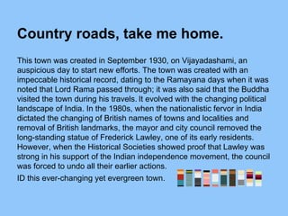 Country roads, take me home.
This town was created in September 1930, on Vijayadashami, an
auspicious day to start new efforts. The town was created with an
impeccable historical record, dating to the Ramayana days when it was
noted that Lord Rama passed through; it was also said that the Buddha
visited the town during his travels. It evolved with the changing political
landscape of India. In the 1980s, when the nationalistic fervor in India
dictated the changing of British names of towns and localities and
removal of British landmarks, the mayor and city council removed the
long-standing statue of Frederick Lawley, one of its early residents.
However, when the Historical Societies showed proof that Lawley was
strong in his support of the Indian independence movement, the council
was forced to undo all their earlier actions.
ID this ever-changing yet evergreen town.
 