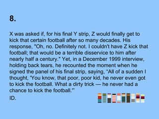 8.
X was asked if, for his final Y strip, Z would finally get to
kick that certain football after so many decades. His
response, "Oh, no. Definitely not. I couldn't have Z kick that
football; that would be a terrible disservice to him after
nearly half a century." Yet, in a December 1999 interview,
holding back tears, he recounted the moment when he
signed the panel of his final strip, saying, “All of a sudden I
thought, 'You know, that poor, poor kid, he never even got
to kick the football. What a dirty trick — he never had a
chance to kick the football.'”
ID.
 