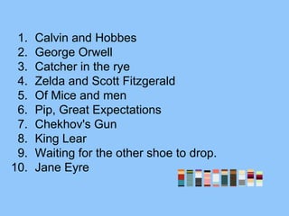 1. Calvin and Hobbes
2. George Orwell
3. Catcher in the rye
4. Zelda and Scott Fitzgerald
5. Of Mice and men
6. Pip, Great Expectations
7. Chekhov's Gun
8. King Lear
9. Waiting for the other shoe to drop.
10. Jane Eyre
 
