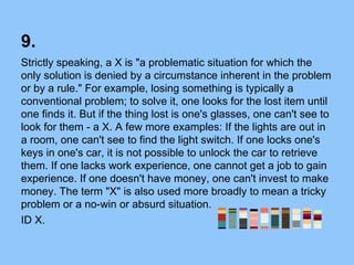 9.
Strictly speaking, a X is "a problematic situation for which the
only solution is denied by a circumstance inherent in the problem
or by a rule." For example, losing something is typically a
conventional problem; to solve it, one looks for the lost item until
one finds it. But if the thing lost is one's glasses, one can't see to
look for them - a X. A few more examples: If the lights are out in
a room, one can't see to find the light switch. If one locks one's
keys in one's car, it is not possible to unlock the car to retrieve
them. If one lacks work experience, one cannot get a job to gain
experience. If one doesn't have money, one can't invest to make
money. The term "X" is also used more broadly to mean a tricky
problem or a no-win or absurd situation.
ID X.
 