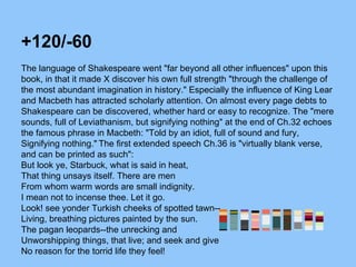 +120/-60
The language of Shakespeare went "far beyond all other influences" upon this
book, in that it made X discover his own full strength "through the challenge of
the most abundant imagination in history." Especially the influence of King Lear
and Macbeth has attracted scholarly attention. On almost every page debts to
Shakespeare can be discovered, whether hard or easy to recognize. The "mere
sounds, full of Leviathanism, but signifying nothing" at the end of Ch.32 echoes
the famous phrase in Macbeth: "Told by an idiot, full of sound and fury,
Signifying nothing." The first extended speech Ch.36 is "virtually blank verse,
and can be printed as such":
But look ye, Starbuck, what is said in heat,
That thing unsays itself. There are men
From whom warm words are small indignity.
I mean not to incense thee. Let it go.
Look! see yonder Turkish cheeks of spotted tawn--
Living, breathing pictures painted by the sun.
The pagan leopards--the unrecking and
Unworshipping things, that live; and seek and give
No reason for the torrid life they feel!
 
