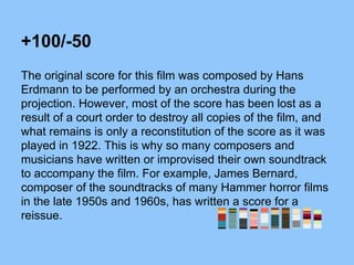 +100/-50
The original score for this film was composed by Hans
Erdmann to be performed by an orchestra during the
projection. However, most of the score has been lost as a
result of a court order to destroy all copies of the film, and
what remains is only a reconstitution of the score as it was
played in 1922. This is why so many composers and
musicians have written or improvised their own soundtrack
to accompany the film. For example, James Bernard,
composer of the soundtracks of many Hammer horror films
in the late 1950s and 1960s, has written a score for a
reissue.
 