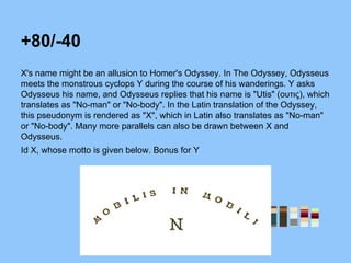 +80/-40
X's name might be an allusion to Homer's Odyssey. In The Odyssey, Odysseus
meets the monstrous cyclops Y during the course of his wanderings. Y asks
Odysseus his name, and Odysseus replies that his name is "Utis" (ουτις), which
translates as "No-man" or "No-body". In the Latin translation of the Odyssey,
this pseudonym is rendered as "X", which in Latin also translates as "No-man"
or "No-body". Many more parallels can also be drawn between X and
Odysseus.
Id X, whose motto is given below. Bonus for Y
 
