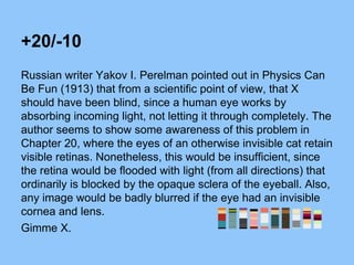 +20/-10
Russian writer Yakov I. Perelman pointed out in Physics Can
Be Fun (1913) that from a scientific point of view, that X
should have been blind, since a human eye works by
absorbing incoming light, not letting it through completely. The
author seems to show some awareness of this problem in
Chapter 20, where the eyes of an otherwise invisible cat retain
visible retinas. Nonetheless, this would be insufficient, since
the retina would be flooded with light (from all directions) that
ordinarily is blocked by the opaque sclera of the eyeball. Also,
any image would be badly blurred if the eye had an invisible
cornea and lens.
Gimme X.
 