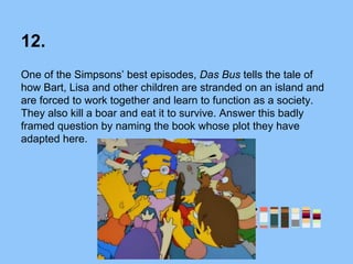 12.
One of the Simpsons’ best episodes, Das Bus tells the tale of
how Bart, Lisa and other children are stranded on an island and
are forced to work together and learn to function as a society.
They also kill a boar and eat it to survive. Answer this badly
framed question by naming the book whose plot they have
adapted here.
 