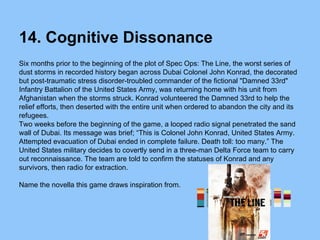 14. Cognitive Dissonance
Six months prior to the beginning of the plot of Spec Ops: The Line, the worst series of
dust storms in recorded history began across Dubai Colonel John Konrad, the decorated
but post-traumatic stress disorder-troubled commander of the fictional "Damned 33rd"
Infantry Battalion of the United States Army, was returning home with his unit from
Afghanistan when the storms struck. Konrad volunteered the Damned 33rd to help the
relief efforts, then deserted with the entire unit when ordered to abandon the city and its
refugees.
Two weeks before the beginning of the game, a looped radio signal penetrated the sand
wall of Dubai. Its message was brief; “This is Colonel John Konrad, United States Army.
Attempted evacuation of Dubai ended in complete failure. Death toll: too many.” The
United States military decides to covertly send in a three-man Delta Force team to carry
out reconnaissance. The team are told to confirm the statuses of Konrad and any
survivors, then radio for extraction.
Name the novella this game draws inspiration from.
 