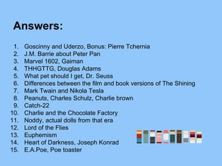 Answers:
1. Goscinny and Uderzo, Bonus: Pierre Tchernia
2. J.M. Barrie about Peter Pan
3. Marvel 1602, Gaiman
4. THHGTTG, Douglas Adams
5. What pet should I get, Dr. Seuss
6. Differences between the film and book versions of The Shining
7. Mark Twain and Nikola Tesla
8. Peanuts, Charles Schulz, Charlie brown
9. Catch-22
10. Charlie and the Chocolate Factory
11. Noddy, actual dolls from that era
12. Lord of the Flies
13. Euphemism
14. Heart of Darkness, Joseph Konrad
15. E.A.Poe, Poe toaster
 