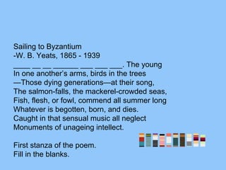Sailing to Byzantium
-W. B. Yeats, 1865 - 1939
____ __ __ ______ ___ ___ ___. The young
In one another’s arms, birds in the trees
—Those dying generations—at their song,
The salmon-falls, the mackerel-crowded seas,
Fish, flesh, or fowl, commend all summer long
Whatever is begotten, born, and dies.
Caught in that sensual music all neglect
Monuments of unageing intellect.
First stanza of the poem.
Fill in the blanks.
 