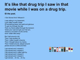 It’s like that drug trip I saw in that
movie while I was on a drug trip.
ID the poet.
I Got Stoned And I Missed It
I was sitting in my basement.
I just rolled myself a taste
Of something green and gold and glorious
To get me through the day.
Then my friend yelled through the transom
"Grab your coat and get your hat son,
There's a nut down on the corner,
Givin' dollar bills away"
But I laid around a bit
Then I had another hit.
Then I rolled myself a bauma.
Then I thought about my mama.
Then I fooled around, played around
jacked around a while and then
I got stoned and I missed it.
I got stoned and I missed it.
I got stoned and it rolled right by.
I got stoned and I missed it.
I got stoned and I missed it.
I got stoned... oh me... oh my.
 