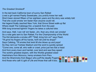 The Greatest Smokeoff
In the laid back California town of sunny San Rafael
Lived a girl named Pearly Sweetcake, you prob'ly knew her well.
She'd been stoned fifteen of her eighteen years and the story was widely told
That she could smoke 'em faster than anyone could roll.
Her legend finally reached New York, that Grove Street walk-up flat
Where dwelt The Calistoga Kid, a beatnik from the past
With long browned lightnin' fingers he takes a cultured toke
And says, Hell, I can roll ‘em faster, Jim, than any chick can smoke!
So a note gets sent to San Rafael, For the Championship of the World
The Kid demands a smoke off!? "Well, bring him on!" says Pearl,
"I'll grind his fingers off his hands, he'll roll until he drops!"
Says Calistog, "I'll smoke that twist till she blows up and pops!
So they rent out Yankee Stadium and the word is quickly spread
"Come one, come all, who walk or crawl, price just two lids a head
And from every town and hamlet, over land and sea they speed
The world's greatest dopers, with the Worlds greatest weed
Hashishers from Morocco, hemp smokers from Peru
And the Shamnicks from Bagun who puff the deadly Pugaroo
And those who call it Light of Life and those that call it boo.
 