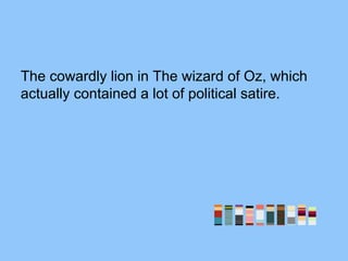 The cowardly lion in The wizard of Oz, which
actually contained a lot of political satire.
 