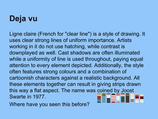 Deja vu
Ligne claire (French for "clear line") is a style of drawing. It
uses clear strong lines of uniform importance. Artists
working in it do not use hatching, while contrast is
downplayed as well. Cast shadows are often illuminated
while a uniformity of line is used throughout, paying equal
attention to every element depicted. Additionally, the style
often features strong colours and a combination of
cartoonish characters against a realistic background. All
these elements together can result in giving strips drawn
this way a flat aspect. The name was coined by Joost
Swarte in 1977.
Where have you seen this before?
 