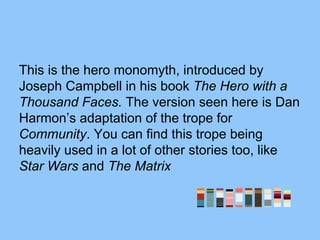 This is the hero monomyth, introduced by
Joseph Campbell in his book The Hero with a
Thousand Faces. The version seen here is Dan
Harmon’s adaptation of the trope for
Community. You can find this trope being
heavily used in a lot of other stories too, like
Star Wars and The Matrix
 