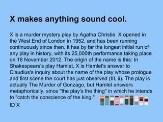 X makes anything sound cool.
X is a murder mystery play by Agatha Christie. X opened in
the West End of London in 1952, and has been running
continuously since then. It has by far the longest initial run of
any play in history, with its 25,000th performance taking place
on 18 November 2012. The origin of the name is this: In
Shakespeare's play Hamlet, X is Hamlet's answer to
Claudius's inquiry about the name of the play whose prologue
and first scene the court has just observed (III, ii). The play is
actually The Murder of Gonzago, but Hamlet answers
metaphorically, since "the play's the thing" in which he intends
to "catch the conscience of the king."
ID X
 