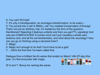 X: You can't DO that!
Y: It's only a transfiguration; an animagus transformation, to be exact—
X: You turned into a cat! A SMALL cat! You violated Conservation of Energy!
That's not just an arbitrary rule, it's implied by the form of the quantum
Hamiltonian! Rejecting it destroys unitarity and then you get FTL signaling! And
cats are COMPLICATED! A human mind can't just visualize a whole cat's
anatomy and, and all the cat biochemistry, and what about the neurology? How
can you go on thinking using a cat-sized brain?
Y: Magic.
X: Magic isn't enough to do that! You'd have to be a god!
Y: ...that's the first time I've been called that.
Dialogue from a brilliant fan-fic series that ended on March 14th (Pi day) this
year, X’s first encounter with magic.
ID X and Y. Bonus for naming the series
 