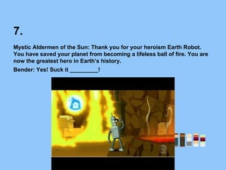 7.
Mystic Aldermen of the Sun: Thank you for your heroism Earth Robot.
You have saved your planet from becoming a lifeless ball of fire. You are
now the greatest hero in Earth’s history.
Bender: Yes! Suck it _________!
 