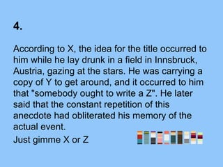4.
According to X, the idea for the title occurred to
him while he lay drunk in a field in Innsbruck,
Austria, gazing at the stars. He was carrying a
copy of Y to get around, and it occurred to him
that "somebody ought to write a Z". He later
said that the constant repetition of this
anecdote had obliterated his memory of the
actual event.
Just gimme X or Z
 