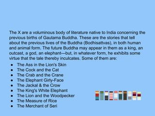 The X are a voluminous body of literature native to India concerning the
previous births of Gautama Buddha. These are the stories that tell
about the previous lives of the Buddha (Bodhisattvas), in both human
and animal form. The future Buddha may appear in them as a king, an
outcast, a god, an elephant—but, in whatever form, he exhibits some
virtue that the tale thereby inculcates. Some of them are:
● The Ass in the Lion's Skin
● The Cock and the Cat
● The Crab and the Crane
● The Elephant Girly-Face
● The Jackal & the Crow
● The King's White Elephant
● The Lion and the Woodpecker
● The Measure of Rice
● The Merchant of Seri
 