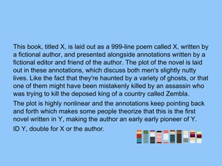 This book, titled X, is laid out as a 999-line poem called X, written by
a fictional author, and presented alongside annotations written by a
fictional editor and friend of the author. The plot of the novel is laid
out in these annotations, which discuss both men's slightly nutty
lives. Like the fact that they're haunted by a variety of ghosts, or that
one of them might have been mistakenly killed by an assassin who
was trying to kill the deposed king of a country called Zembla.
The plot is highly nonlinear and the annotations keep pointing back
and forth which makes some people theorize that this is the first
novel written in Y, making the author an early early pioneer of Y.
ID Y, double for X or the author.
 