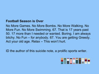 Football Season is Over
No More Games. No More Bombs. No More Walking. No
More Fun. No More Swimming. 67. That is 17 years past
50. 17 more than I needed or wanted. Boring. I am always
bitchy. No Fun – for anybody. 67. You are getting Greedy.
Act your old age. Relax – This won’t hurt.
ID the author of this suicide note, a prolific sports writer.
 