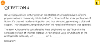 QUESTION 4
Xs were popularised in the Victorian era (1800s) of serialised novels, and it's
popularisation is commonly attributed to Y, a pioneer of the serial publication of
ﬁction. X's created reader anticipation and thus demand, generating a plot and
subplot. This was particularly helpful when the release of the novel was episodic.
The term X, however is considered to have originated not by Y but with the
serialised version of Thomas Hardy's ‘A Pair of Blue Eyes’ in which one of the
protagonists, is literally left _______ off a _____.
ID X and Y.
 