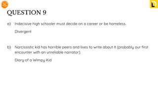 QUESTION 9
a) Indecisive high schooler must decide on a career or be homeless.
Divergent
b) Narcissistic kid has horrible peers and lives to write about it (probably our ﬁrst
encounter with an unreliable narrator).
Diary of a Wimpy Kid
 