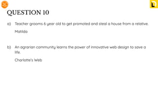 QUESTION 10
a) Teacher grooms 6 year old to get promoted and steal a house from a relative.
Matilda
b) An agrarian community learns the power of innovative web design to save a
life.
Charlotte’s Web
 