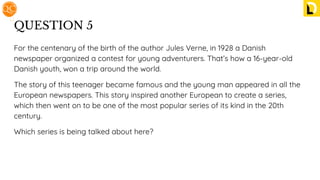 QUESTION 5
For the centenary of the birth of the author Jules Verne, in 1928 a Danish
newspaper organized a contest for young adventurers. That’s how a 16-year-old
Danish youth, won a trip around the world.
The story of this teenager became famous and the young man appeared in all the
European newspapers. This story inspired another European to create a series,
which then went on to be one of the most popular series of its kind in the 20th
century.
Which series is being talked about here?
 