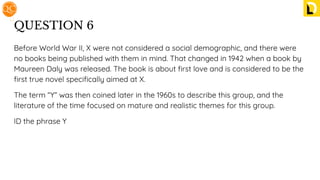 QUESTION 6
Before World War II, X were not considered a social demographic, and there were
no books being published with them in mind. That changed in 1942 when a book by
Maureen Daly was released. The book is about ﬁrst love and is considered to be the
ﬁrst true novel speciﬁcally aimed at X.
The term “Y” was then coined later in the 1960s to describe this group, and the
literature of the time focused on mature and realistic themes for this group.
ID the phrase Y
 