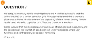 QUESTION 7
His early 20th century novels revolving around the X were so successful that the
author decided on a similar series for girls. Although he believed that a woman's
place was at home, he was aware of the popularity of the X novels among female
readers and wished to capitalize on it. Thus, the character Y was born.
Critics suggest that the X embody American ideals of boyhood and masculinity and
the possibility of the triumph of good over evil, while Y embodies simple wish
fulﬁlment and contradictory ideas about femininity.
ID X and Y.
 