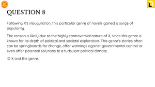 QUESTION 8
Following X's inauguration, this particular genre of novels gained a surge of
popularity.
The reason is likely due to the highly controversial nature of X, since this genre is
known for its depth of political and societal exploration. This genre's stories often
can be springboards for change, offer warnings against governmental control or
even offer potential solutions to a turbulent political climate.
ID X and the genre.
 