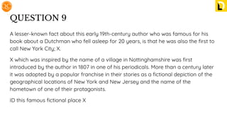QUESTION 9
A lesser-known fact about this early 19th-century author who was famous for his
book about a Dutchman who fell asleep for 20 years, is that he was also the ﬁrst to
call New York City; X.
X which was inspired by the name of a village in Nottinghamshire was ﬁrst
introduced by the author in 1807 in one of his periodicals. More than a century later
it was adopted by a popular franchise in their stories as a ﬁctional depiction of the
geographical locations of New York and New Jersey and the name of the
hometown of one of their protagonists.
ID this famous ﬁctional place X
 