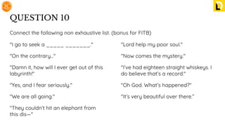 QUESTION 10
"I go to seek a _____ _______."
"On the contrary..."
"Damn it, how will I ever get out of this
labyrinth!"
"Yes, and I fear seriously."
"We are all going."
"They couldn’t hit an elephant from
this dis—"
"Lord help my poor soul."
"Now comes the mystery."
"I’ve had eighteen straight whiskeys. I
do believe that’s a record."
"Oh God. What’s happened?"
"It’s very beautiful over there.”
Connect the following non exhaustive list. (bonus for FITB)
 