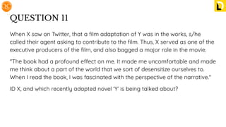 QUESTION 11
When X saw on Twitter, that a ﬁlm adaptation of Y was in the works, s/he
called their agent asking to contribute to the ﬁlm. Thus, X served as one of the
executive producers of the ﬁlm, and also bagged a major role in the movie.
"The book had a profound effect on me. It made me uncomfortable and made
me think about a part of the world that we sort of desensitize ourselves to.
When I read the book, I was fascinated with the perspective of the narrative."
ID X, and which recently adapted novel ‘Y’ is being talked about?
 