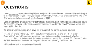 QUESTION 12
John _______ is an American graphic designer who worked with X when he was dabbling in
a musical career. Together they released a CD titled Y, which would later also be the title of X's
ﬁrst commercially successful novel released in 2001.
John created the ambigrams (words that read the same, both right side up and upside down)
for the CD's artwork. Later these ambigrams were re-used in the novel Y's cover pages and
even within the plot.
As a testament to John's art, X gave his protagonist the same surname as John.
'John’s art changed the way I think about symmetry, symbols, and art – he looks at
[everything] from different perspectives. I was so impressed by the artwork of John
_______ that I commissioned him to create an album cover for my new CD of music (called
Y), which dealt with many of the religious themes that already interested me.
ID X, and name this recurring protagonist.
 