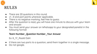 RULES
● There are 20 questions in this round.
● +1 , 0 and part points wherever applicable.
● There is no negative marking, feel free to guess.
● After the question is read, you will have one minute to discuss with your team
and answer.
● You must send your answer on Whatsapp to your designated panelist in the
following format:
Team Number_Question Number_Your Answer
Ex: 8_17_Roald Dahl
● If there are two parts to a question, send them together in a single message.
● Do not google.
 