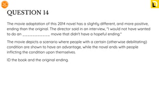 QUESTION 14
The movie adaptation of this 2014 novel has a slightly different, and more positive,
ending than the original. The director said in an interview, "I would not have wanted
to do an ___________ movie that didn't have a hopeful ending."
The movie depicts a scenario where people with a certain (otherwise debilitating)
condition are shown to have an advantage, while the novel ends with people
inﬂicting the condition upon themselves.
ID the book and the original ending.
 