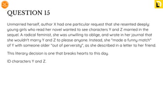 QUESTION 15
Unmarried herself, author X had one particular request that she resented deeply:
young girls who read her novel wanted to see characters Y and Z married in the
sequel. A radical feminist, she was unwilling to oblige, and wrote in her journal that
she wouldn't marry Y and Z to please anyone. Instead, she "made a funny match"
of Y with someone older "out of perversity", as she described in a letter to her friend.
This literary decision is one that breaks hearts to this day.
ID characters Y and Z.
 