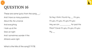 QUESTION 16
These are some lyrics from the song __:
And I have so many questions
About life, the universe
And everything
I look up at the
Stars at night
And I sometimes wonder if the
Atheists were right
What is the title of the song?/ FITB.
So hey I think I found my __ It's you,
It's you, it's you, it's you It's you
Hey we can _________ far past the
Moon* Cause it's you, it's you, it's you
My __
 