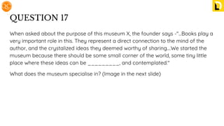 QUESTION 17
When asked about the purpose of this museum X, the founder says -"...Books play a
very important role in this. They represent a direct connection to the mind of the
author, and the crystalized ideas they deemed worthy of sharing....We started the
museum because there should be some small corner of the world, some tiny little
place where these ideas can be _________, and contemplated."
What does the museum specialise in? (Image in the next slide)
 
