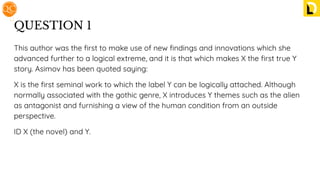 QUESTION 1
This author was the ﬁrst to make use of new ﬁndings and innovations which she
advanced further to a logical extreme, and it is that which makes X the ﬁrst true Y
story. Asimov has been quoted saying:
X is the ﬁrst seminal work to which the label Y can be logically attached. Although
normally associated with the gothic genre, X introduces Y themes such as the alien
as antagonist and furnishing a view of the human condition from an outside
perspective.
ID X (the novel) and Y.
 