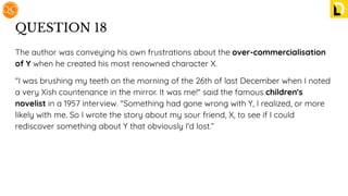 QUESTION 18
The author was conveying his own frustrations about the over-commercialisation
of Y when he created his most renowned character X.
"I was brushing my teeth on the morning of the 26th of last December when I noted
a very Xish countenance in the mirror. It was me!" said the famous children's
novelist in a 1957 interview. "Something had gone wrong with Y, I realized, or more
likely with me. So I wrote the story about my sour friend, X, to see if I could
rediscover something about Y that obviously I'd lost.”
 