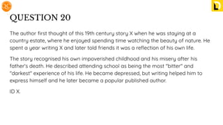 QUESTION 20
The author ﬁrst thought of this 19th century story X when he was staying at a
country estate, where he enjoyed spending time watching the beauty of nature. He
spent a year writing X and later told friends it was a reﬂection of his own life.
The story recognised his own impoverished childhood and his misery after his
father's death. He described attending school as being the most "bitter" and
"darkest" experience of his life. He became depressed, but writing helped him to
express himself and he later became a popular published author.
ID X.
 