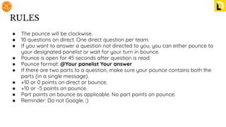 RULES
● The pounce will be clockwise.
● 10 questions on direct. One direct question per team.
● If you want to answer a question not directed to you, you can either pounce to
your designated panelist or wait for your turn in bounce.
● Pounce is open for 45 seconds after question is read.
● Pounce format: @Your panelist Your answer
● If there are two parts to a question, make sure your pounce contains both the
parts (in a single message).
● +10 or 0 points on direct or bounce.
● +10 or -5 points on pounce.
● Part points on bounce as applicable. No part points on pounce.
● Reminder: Do not Google. :)
 